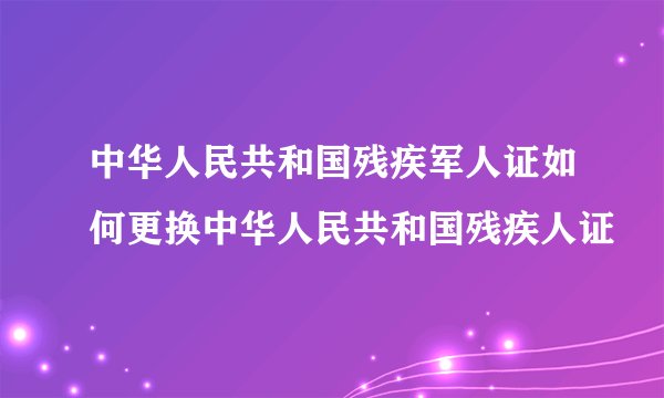 中华人民共和国残疾军人证如何更换中华人民共和国残疾人证