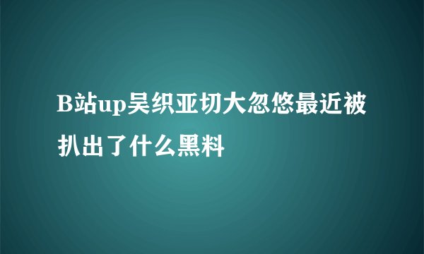 B站up吴织亚切大忽悠最近被扒出了什么黑料