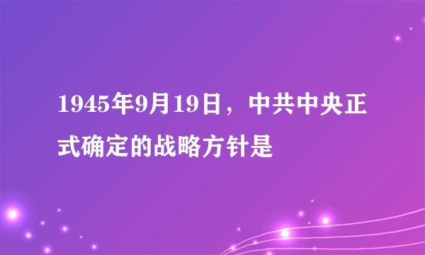 1945年9月19日，中共中央正式确定的战略方针是