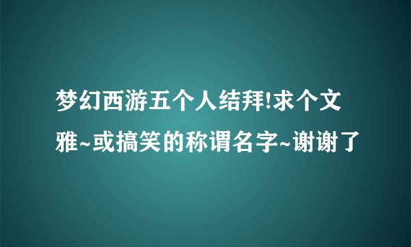 梦幻西游五个人结拜!求个文雅~或搞笑的称谓名字~谢谢了