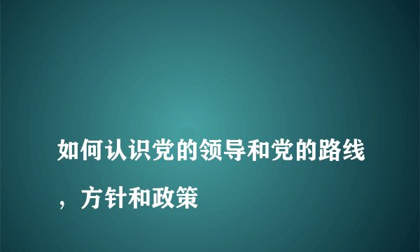 
如何认识党的领导和党的路线，方针和政策

