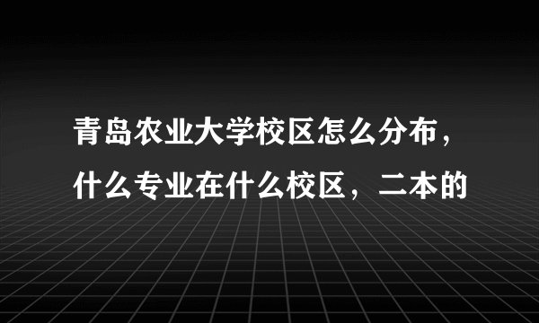 青岛农业大学校区怎么分布，什么专业在什么校区，二本的