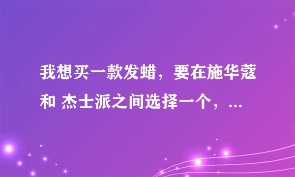 我想买一款发蜡，要在施华蔻和 杰士派之间选择一个，请各位帮 帮忙！！