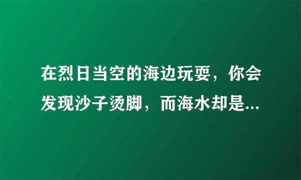 在烈日当空的海边玩耍，你会发现沙子烫脚，而海水却是凉凉的。这是为什么？