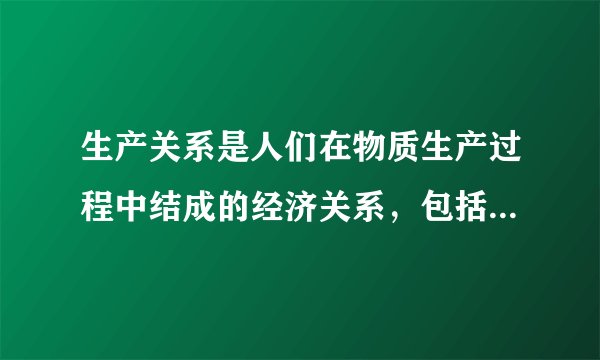 生产关系是人们在物质生产过程中结成的经济关系，包括以下哪些内容