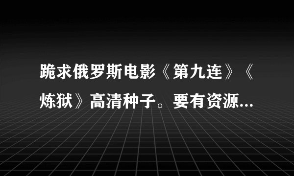 跪求俄罗斯电影《第九连》《炼狱》高清种子。要有资源的。。。 有字幕最好，越清晰越好