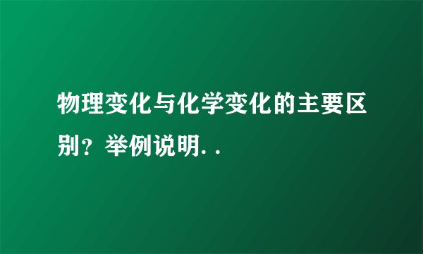 物理变化与化学变化的主要区别？举例说明. .