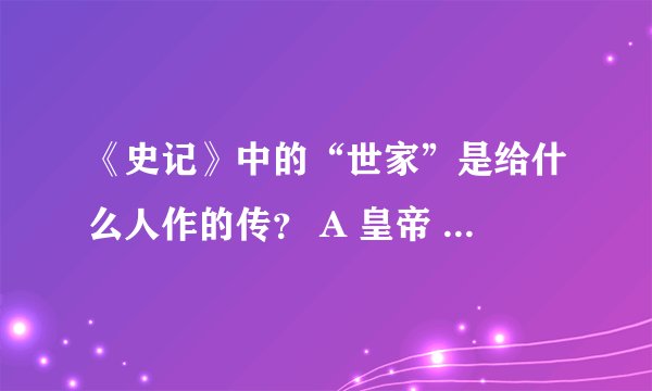 《史记》中的“世家”是给什么人作的传？ A 皇帝 B 贵族 C 重臣D 诸侯王