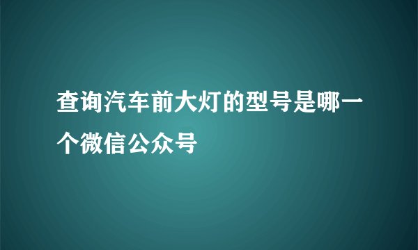 查询汽车前大灯的型号是哪一个微信公众号