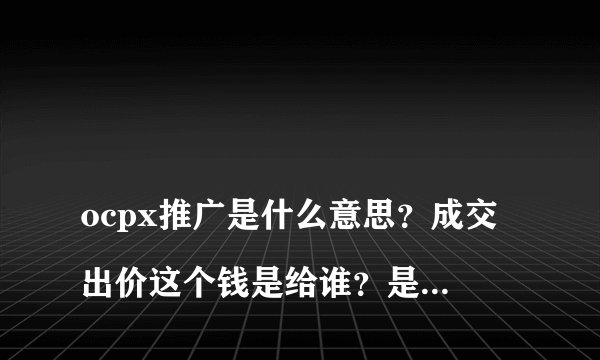 
ocpx推广是什么意思？成交出价这个钱是给谁？是成交一单后直接扣费吗？

