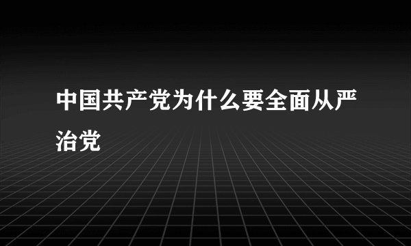 中国共产党为什么要全面从严治党