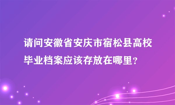 请问安徽省安庆市宿松县高校毕业档案应该存放在哪里？