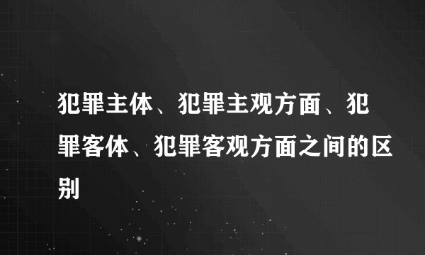 犯罪主体、犯罪主观方面、犯罪客体、犯罪客观方面之间的区别