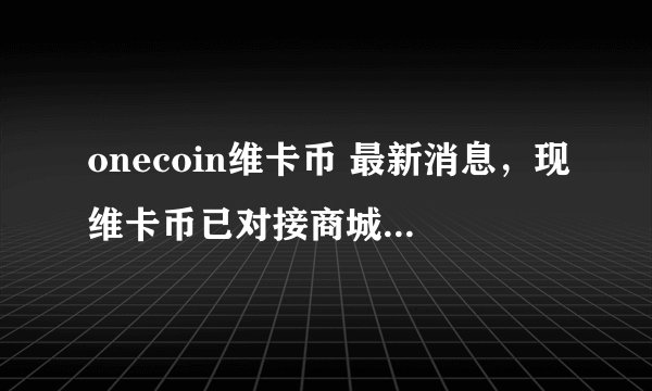 onecoin维卡币 最新消息，现维卡币已对接商城。正在进行中……，谁有具体网址。