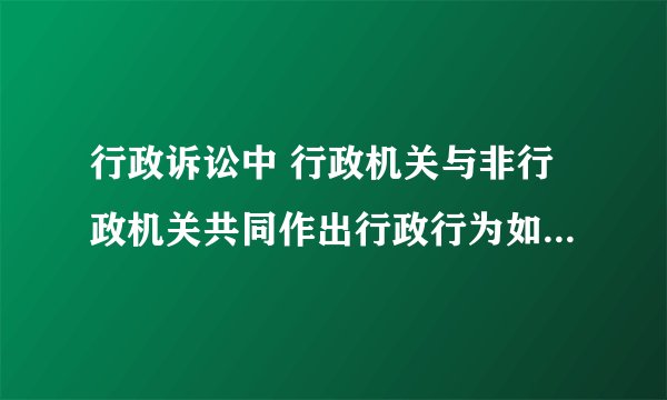 行政诉讼中 行政机关与非行政机关共同作出行政行为如何处理？？就是说谁为被告？
