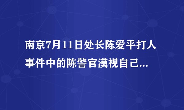 南京7月11日处长陈爱平打人事件中的陈警官漠视自己责任、淡薄国家法律、庇护犯法者是怎么处理的？
