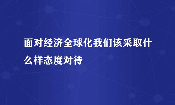 面对经济全球化我们该采取什么样态度对待