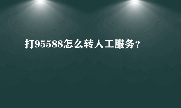 打95588怎么转人工服务？