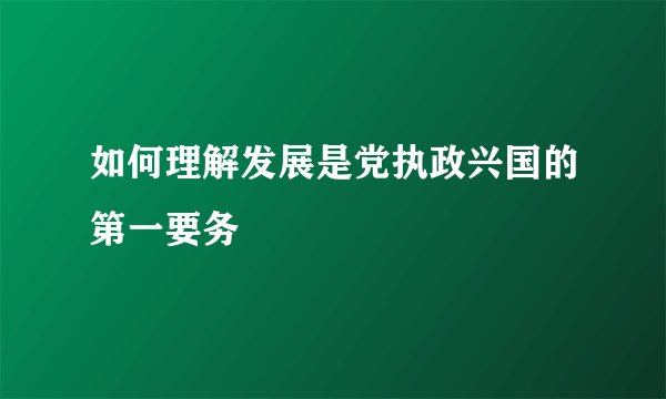 如何理解发展是党执政兴国的第一要务