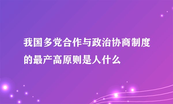 我国多党合作与政治协商制度的最产高原则是人什么