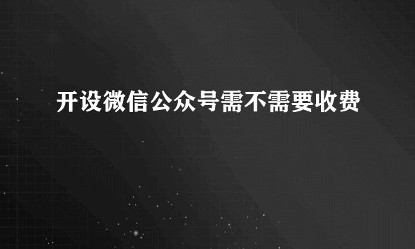 开设微信公众号需不需要收费