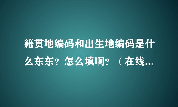 籍贯地编码和出生地编码是什么东东？怎么填啊？（在线等啊！）