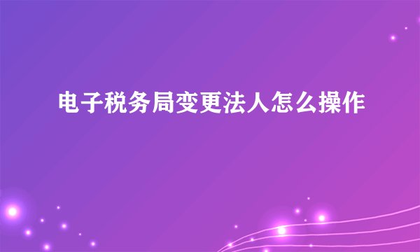 电子税务局变更法人怎么操作