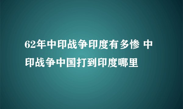 62年中印战争印度有多惨 中印战争中国打到印度哪里