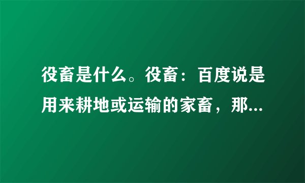 役畜是什么。役畜：百度说是用来耕地或运输的家畜，那养猪场有“役畜”吗？产畜跟役畜的区别是什么
