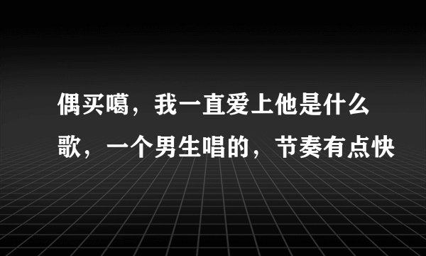 偶买噶，我一直爱上他是什么歌，一个男生唱的，节奏有点快