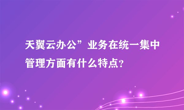 天翼云办公”业务在统一集中管理方面有什么特点？