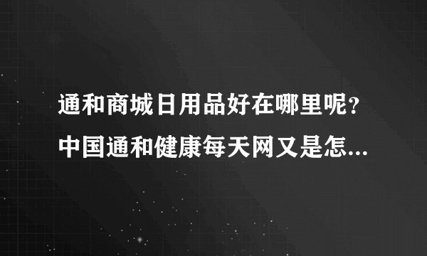 通和商城日用品好在哪里呢？中国通和健康每天网又是怎么回事？