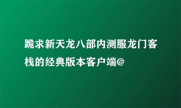 跪求新天龙八部内测服龙门客栈的经典版本客户端@