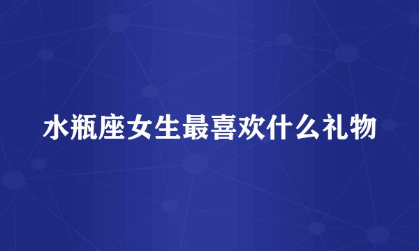 水瓶座女生最喜欢什么礼物