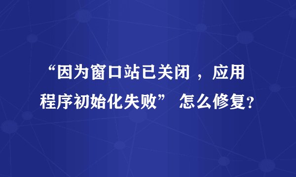 “因为窗口站已关闭 ，应用程序初始化失败” 怎么修复？