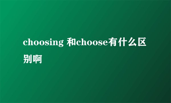 choosing 和choose有什么区别啊