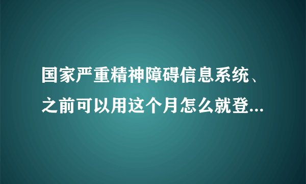 国家严重精神障碍信息系统、之前可以用这个月怎么就登陆不上了？