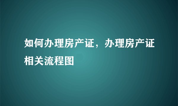 如何办理房产证，办理房产证相关流程图