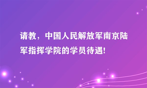 请教，中国人民解放军南京陆军指挥学院的学员待遇!