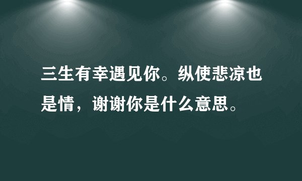 三生有幸遇见你。纵使悲凉也是情，谢谢你是什么意思。