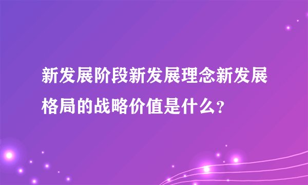 新发展阶段新发展理念新发展格局的战略价值是什么？