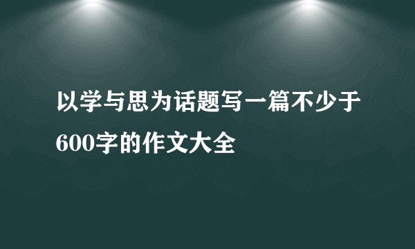 以学与思为话题写一篇不少于600字的作文大全