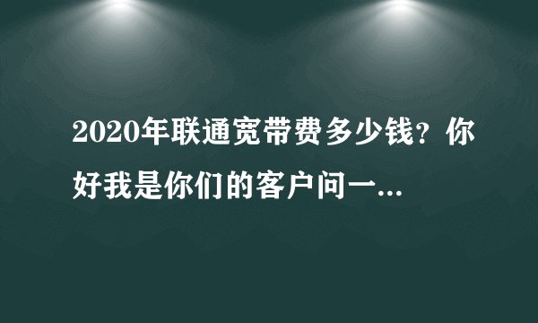 2020年联通宽带费多少钱？你好我是你们的客户问一下2021年的宽带费多少钱一年