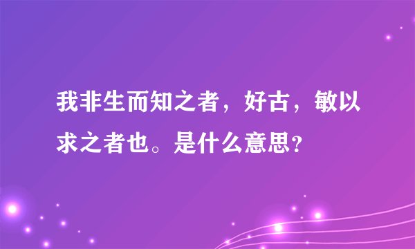 我非生而知之者，好古，敏以求之者也。是什么意思？