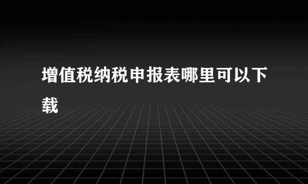 增值税纳税申报表哪里可以下载