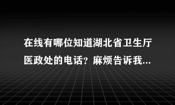 在线有哪位知道湖北省卫生厅医政处的电话？麻烦告诉我，非常谢谢！急用！