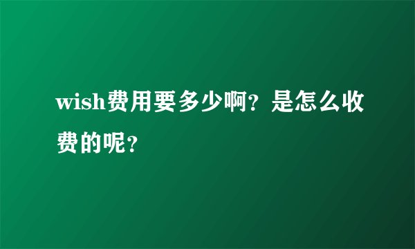 wish费用要多少啊？是怎么收费的呢？