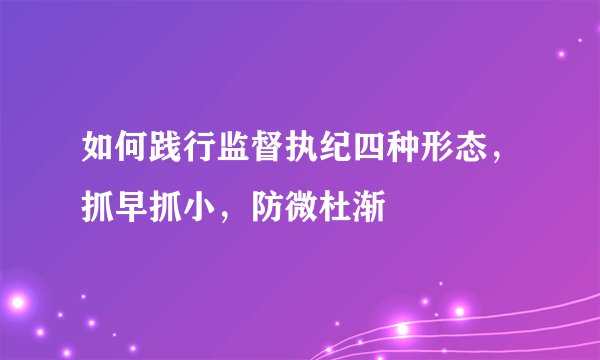 如何践行监督执纪四种形态，抓早抓小，防微杜渐