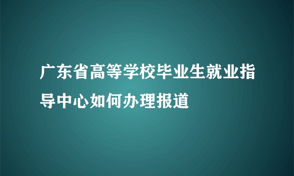 广东省高等学校毕业生就业指导中心如何办理报道