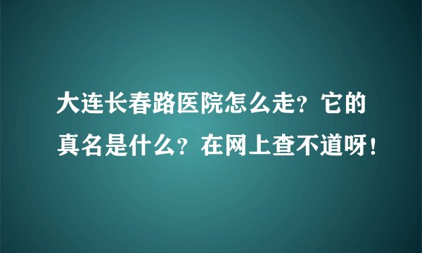 大连长春路医院怎么走？它的真名是什么？在网上查不道呀！